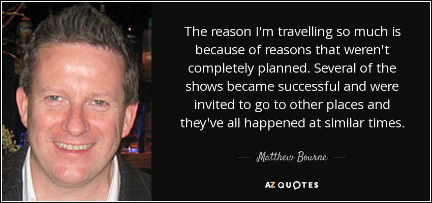 The reason I'm travelling so much is because of reasons that weren't completely planned. Several of the shows became successful and were invited to go to other places and they've all happened at similar times. - Matthew Bourne