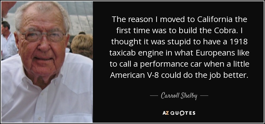 The reason I moved to California the first time was to build the Cobra. I thought it was stupid to have a 1918 taxicab engine in what Europeans like to call a performance car when a little American V-8 could do the job better. - Carroll Shelby