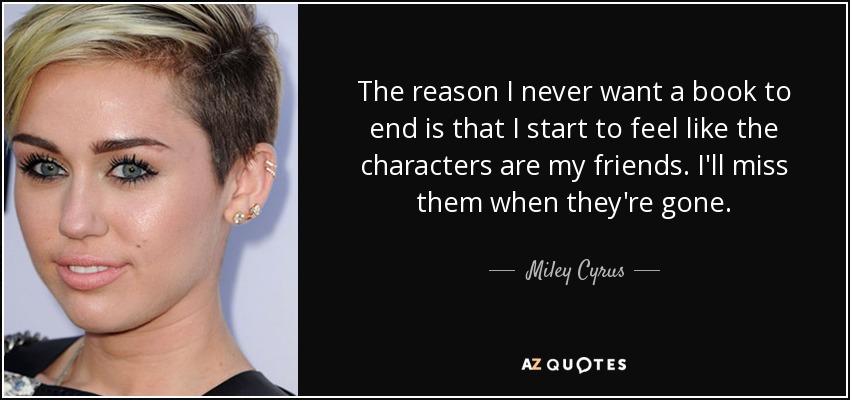 The reason I never want a book to end is that I start to feel like the characters are my friends. I'll miss them when they're gone. - Miley Cyrus