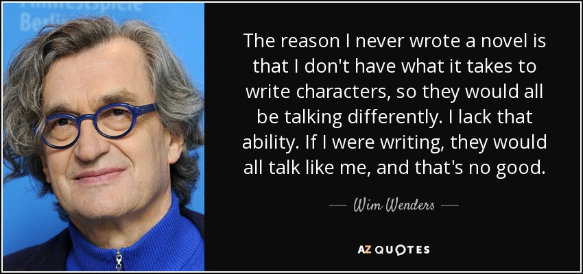 The reason I never wrote a novel is that I don't have what it takes to write characters, so they would all be talking differently. I lack that ability. If I were writing, they would all talk like me, and that's no good. - Wim Wenders