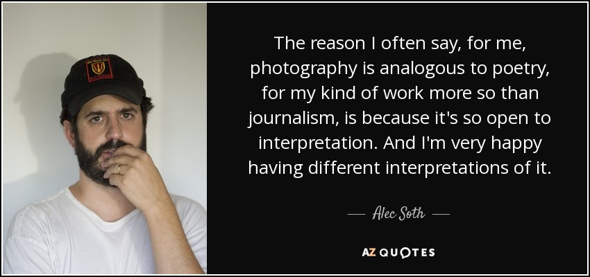 The reason I often say, for me, photography is analogous to poetry, for my kind of work more so than journalism, is because it's so open to interpretation. And I'm very happy having different interpretations of it. - Alec Soth