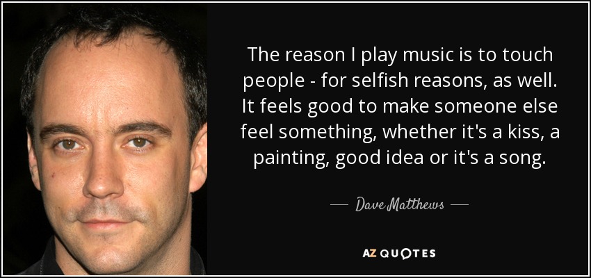 The reason I play music is to touch people - for selfish reasons, as well. It feels good to make someone else feel something, whether it's a kiss, a painting, good idea or it's a song. - Dave Matthews