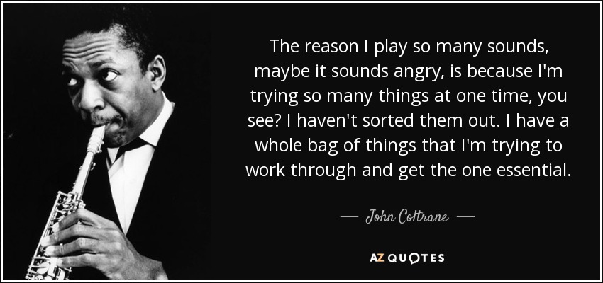 The reason I play so many sounds, maybe it sounds angry, is because I'm trying so many things at one time, you see? I haven't sorted them out. I have a whole bag of things that I'm trying to work through and get the one essential. - John Coltrane