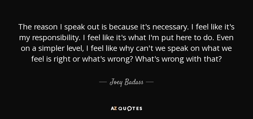 The reason I speak out is because it's necessary. I feel like it's my responsibility. I feel like it's what I'm put here to do. Even on a simpler level, I feel like why can't we speak on what we feel is right or what's wrong? What's wrong with that? - Joey Badass