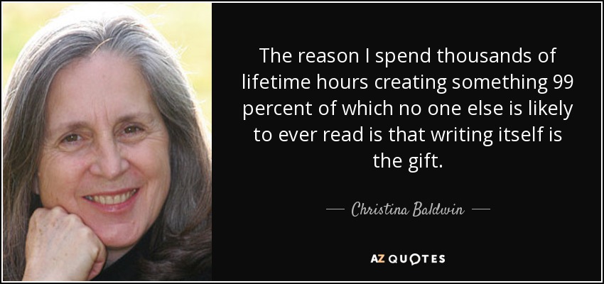 The reason I spend thousands of lifetime hours creating something 99 percent of which no one else is likely to ever read is that writing itself is the gift. - Christina Baldwin