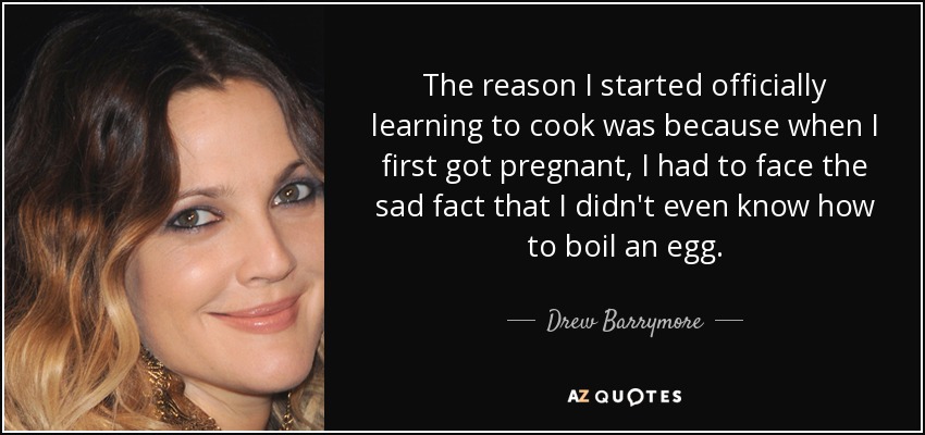 The reason I started officially learning to cook was because when I first got pregnant, I had to face the sad fact that I didn't even know how to boil an egg. - Drew Barrymore