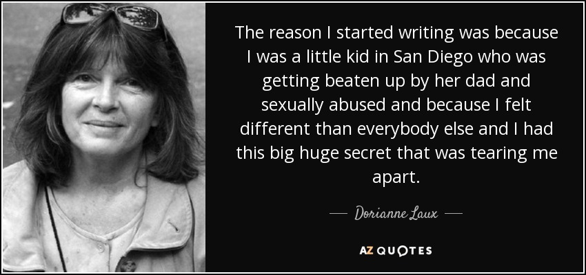 The reason I started writing was because I was a little kid in San Diego who was getting beaten up by her dad and sexually abused and because I felt different than everybody else and I had this big huge secret that was tearing me apart. - Dorianne Laux