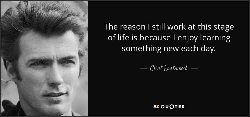 The reason I still work at this stage of life is because I enjoy learning something new each day. - Clint Eastwood