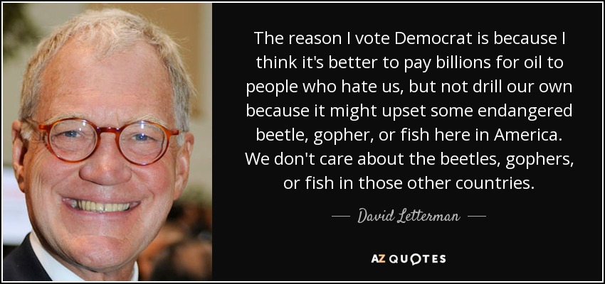 The reason I vote Democrat is because I think it's better to pay billions for oil to people who hate us, but not drill our own because it might upset some endangered beetle, gopher, or fish here in America. We don't care about the beetles, gophers, or fish in those other countries. - David Letterman