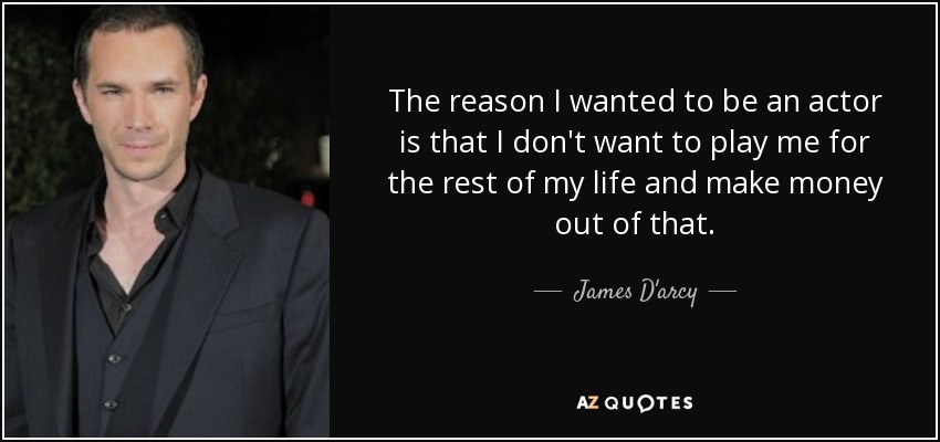 The reason I wanted to be an actor is that I don't want to play me for the rest of my life and make money out of that. - James D'arcy