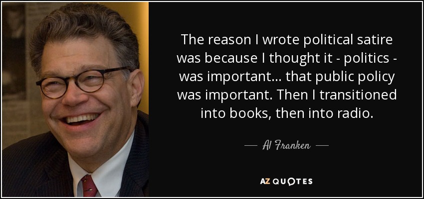 The reason I wrote political satire was because I thought it - politics - was important... that public policy was important. Then I transitioned into books, then into radio. - Al Franken