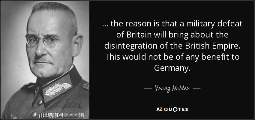 ... the reason is that a military defeat of Britain will bring about the disintegration of the British Empire. This would not be of any benefit to Germany. - Franz Halder