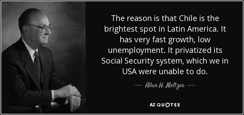 The reason is that Chile is the brightest spot in Latin America. It has very fast growth, low unemployment. It privatized its Social Security system, which we in USA were unable to do. - Allan H. Meltzer