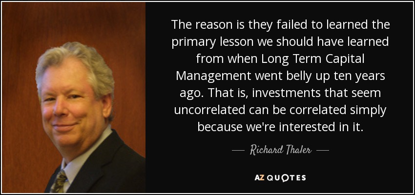 The reason is they failed to learned the primary lesson we should have learned from when Long Term Capital Management went belly up ten years ago. That is, investments that seem uncorrelated can be correlated simply because we're interested in it. - Richard Thaler