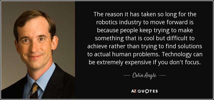 The reason it has taken so long for the robotics industry to move forward is because people keep trying to make something that is cool but difficult to achieve rather than trying to find solutions to actual human problems. Technology can be extremely expensive if you don't focus. - Colin Angle