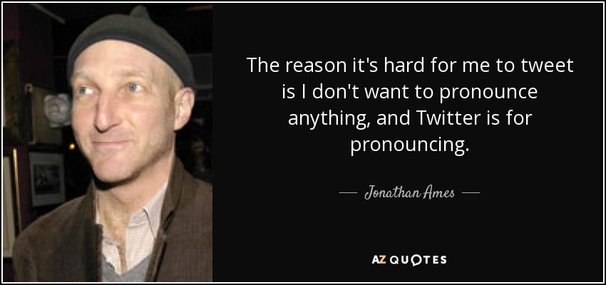 The reason it's hard for me to tweet is I don't want to pronounce anything, and Twitter is for pronouncing. - Jonathan Ames