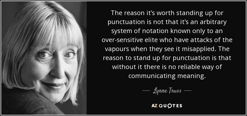 The reason it's worth standing up for punctuation is not that it's an arbitrary system of notation known only to an over-sensitive elite who have attacks of the vapours when they see it misapplied. The reason to stand up for punctuation is that without it there is no reliable way of communicating meaning. - Lynne Truss