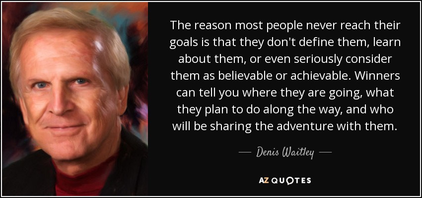 The reason most people never reach their goals is that they don't define them, learn about them, or even seriously consider them as believable or achievable. Winners can tell you where they are going, what they plan to do along the way, and who will be sharing the adventure with them. - Denis Waitley
