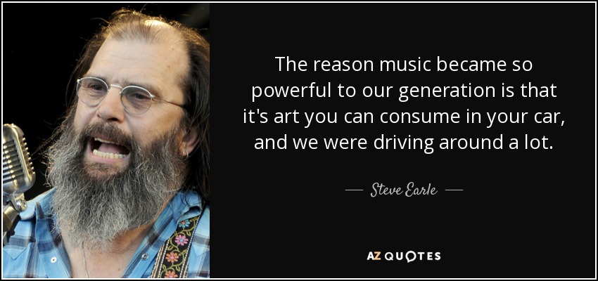 The reason music became so powerful to our generation is that it's art you can consume in your car, and we were driving around a lot. - Steve Earle