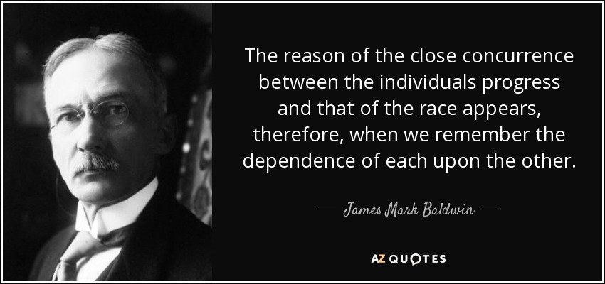 The reason of the close concurrence between the individuals progress and that of the race appears, therefore, when we remember the dependence of each upon the other. - James Mark Baldwin