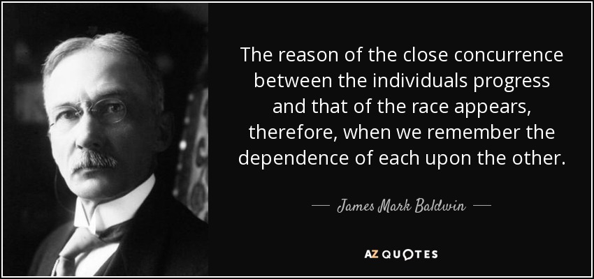 The reason of the close concurrence between the individuals progress and that of the race appears, therefore, when we remember the dependence of each upon the other. - James Mark Baldwin