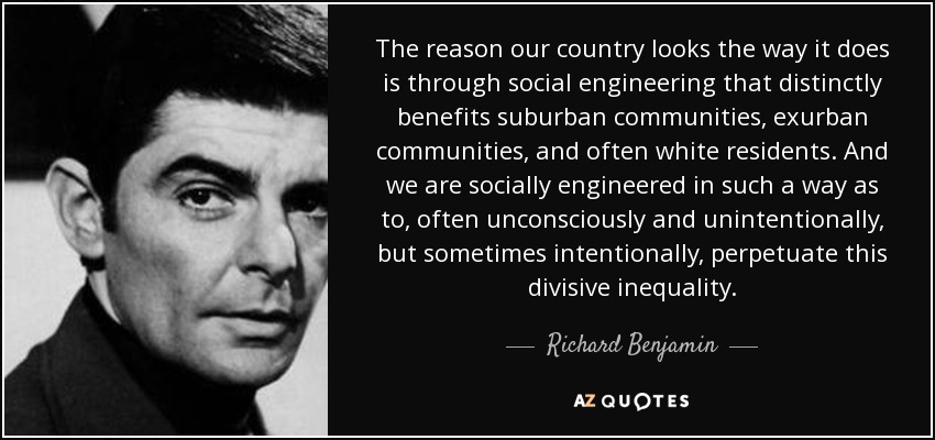 The reason our country looks the way it does is through social engineering that distinctly benefits suburban communities, exurban communities, and often white residents. And we are socially engineered in such a way as to, often unconsciously and unintentionally, but sometimes intentionally, perpetuate this divisive inequality. - Richard Benjamin