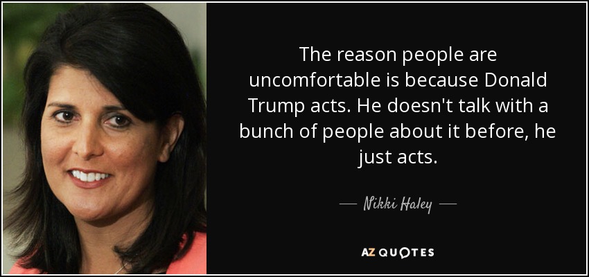 The reason people are uncomfortable is because Donald Trump acts. He doesn't talk with a bunch of people about it before, he just acts. - Nikki Haley