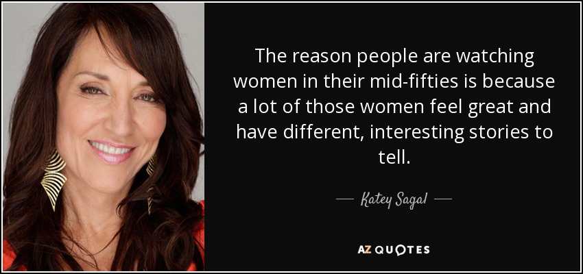 The reason people are watching women in their mid-fifties is because a lot of those women feel great and have different, interesting stories to tell. - Katey Sagal