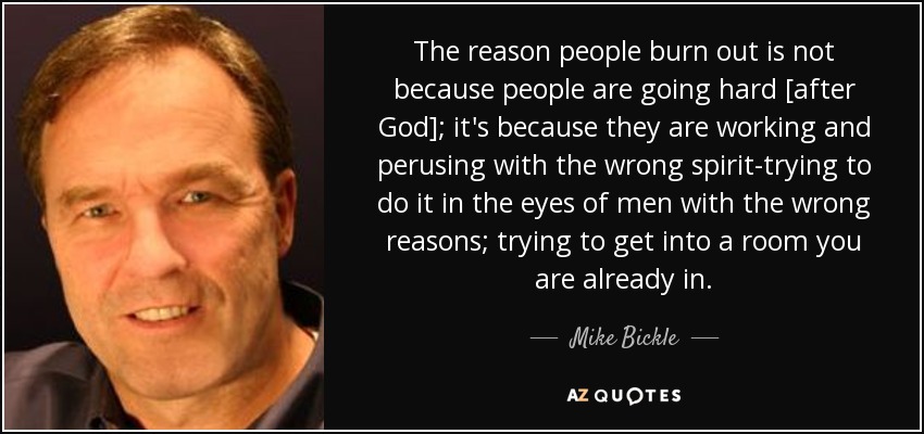 The reason people burn out is not because people are going hard [after God]; it's because they are working and perusing with the wrong spirit-trying to do it in the eyes of men with the wrong reasons; trying to get into a room you are already in. - Mike Bickle