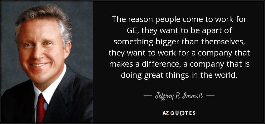 The reason people come to work for GE, they want to be apart of something bigger than themselves, they want to work for a company that makes a difference, a company that is doing great things in the world. - Jeffrey R. Immelt