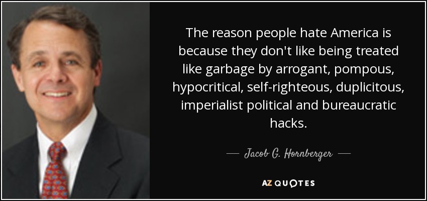 The reason people hate America is because they don't like being treated like garbage by arrogant, pompous, hypocritical, self-righteous, duplicitous, imperialist political and bureaucratic hacks. - Jacob G. Hornberger