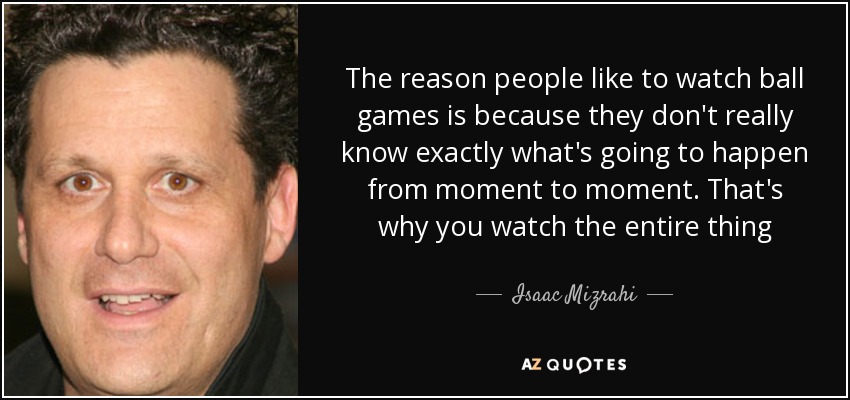 The reason people like to watch ball games is because they don't really know exactly what's going to happen from moment to moment. That's why you watch the entire thing - Isaac Mizrahi