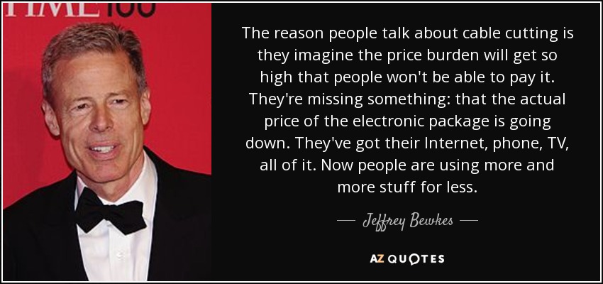 The reason people talk about cable cutting is they imagine the price burden will get so high that people won't be able to pay it. They're missing something: that the actual price of the electronic package is going down. They've got their Internet, phone, TV, all of it. Now people are using more and more stuff for less. - Jeffrey Bewkes