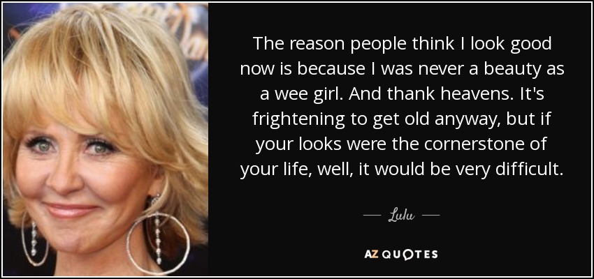 The reason people think I look good now is because I was never a beauty as a wee girl. And thank heavens. It's frightening to get old anyway, but if your looks were the cornerstone of your life, well, it would be very difficult. - Lulu