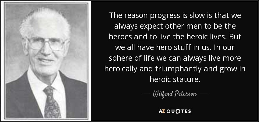 The reason progress is slow is that we always expect other men to be the heroes and to live the heroic lives. But we all have hero stuff in us. In our sphere of life we can always live more heroically and triumphantly and grow in heroic stature. - Wilferd Peterson