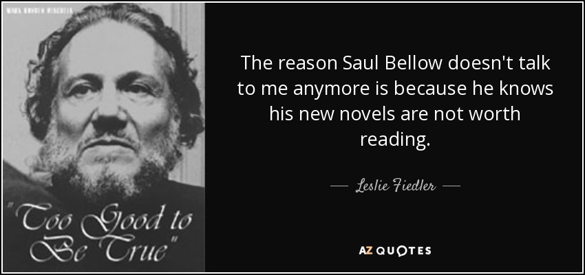 The reason Saul Bellow doesn't talk to me anymore is because he knows his new novels are not worth reading. - Leslie Fiedler