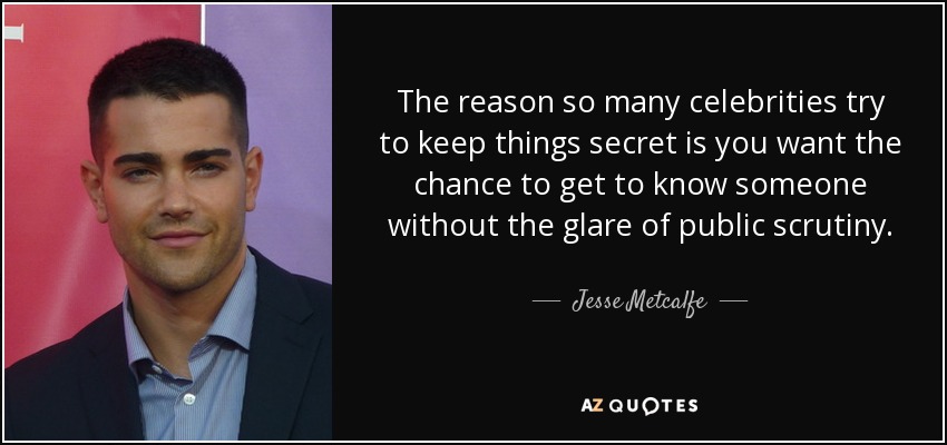 The reason so many celebrities try to keep things secret is you want the chance to get to know someone without the glare of public scrutiny. - Jesse Metcalfe