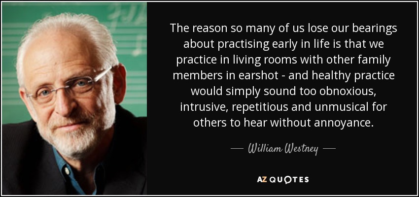 The reason so many of us lose our bearings about practising early in life is that we practice in living rooms with other family members in earshot - and healthy practice would simply sound too obnoxious, intrusive, repetitious and unmusical for others to hear without annoyance. - William Westney