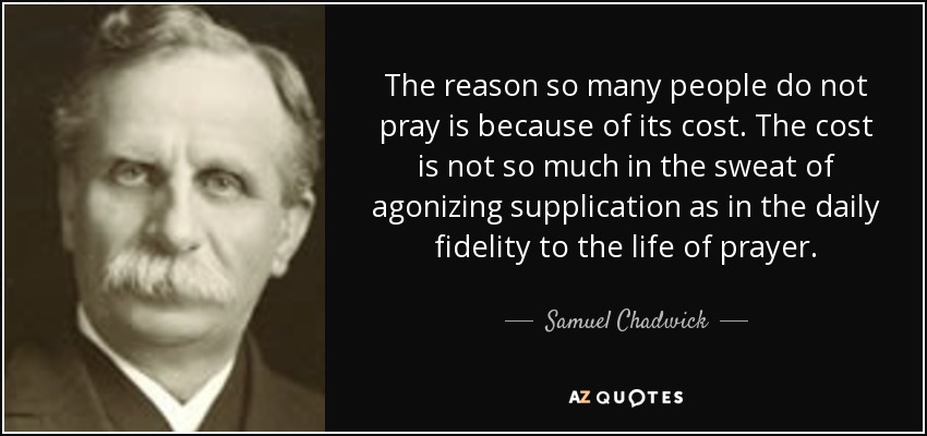 The reason so many people do not pray is because of its cost. The cost is not so much in the sweat of agonizing supplication as in the daily fidelity to the life of prayer. - Samuel Chadwick