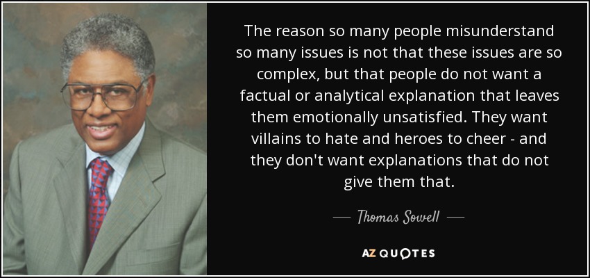 The reason so many people misunderstand so many issues is not that these issues are so complex, but that people do not want a factual or analytical explanation that leaves them emotionally unsatisfied. They want villains to hate and heroes to cheer - and they don't want explanations that do not give them that. - Thomas Sowell