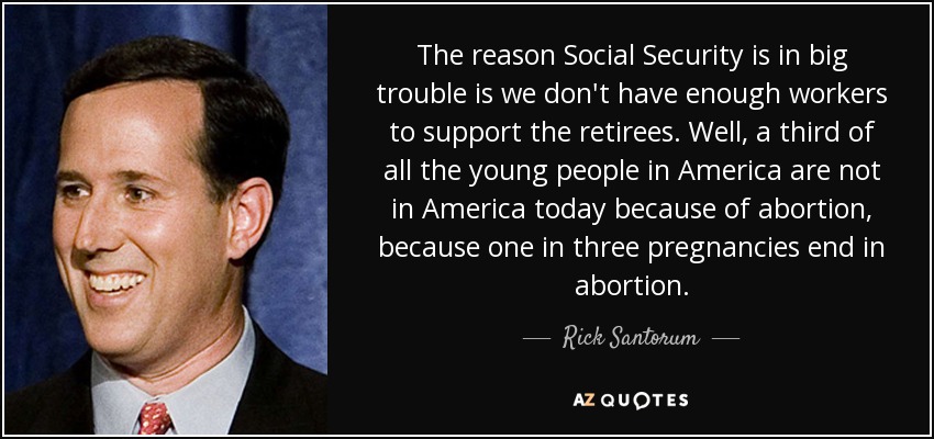 The reason Social Security is in big trouble is we don't have enough workers to support the retirees. Well, a third of all the young people in America are not in America today because of abortion, because one in three pregnancies end in abortion. - Rick Santorum