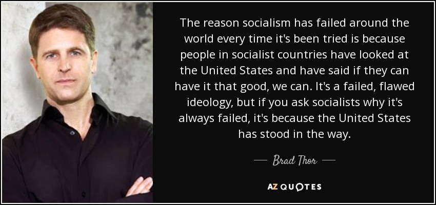 The reason socialism has failed around the world every time it's been tried is because people in socialist countries have looked at the United States and have said if they can have it that good, we can. It's a failed, flawed ideology, but if you ask socialists why it's always failed, it's because the United States has stood in the way. - Brad Thor