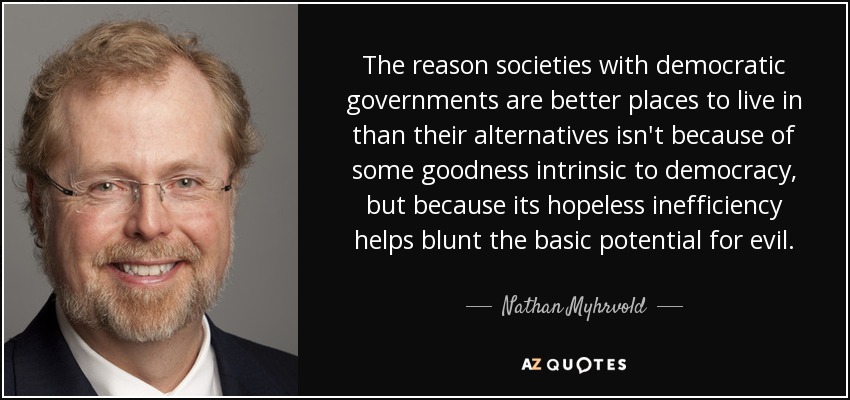 The reason societies with democratic governments are better places to live in than their alternatives isn't because of some goodness intrinsic to democracy, but because its hopeless inefficiency helps blunt the basic potential for evil. - Nathan Myhrvold