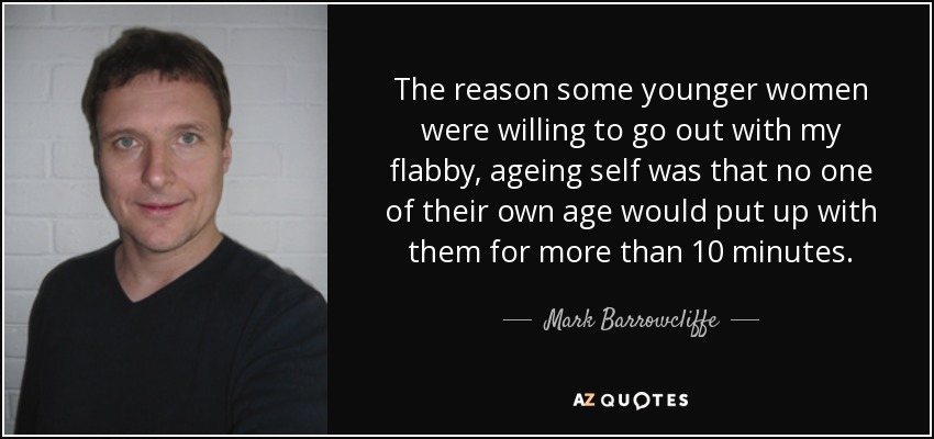 The reason some younger women were willing to go out with my flabby, ageing self was that no one of their own age would put up with them for more than 10 minutes. - Mark Barrowcliffe