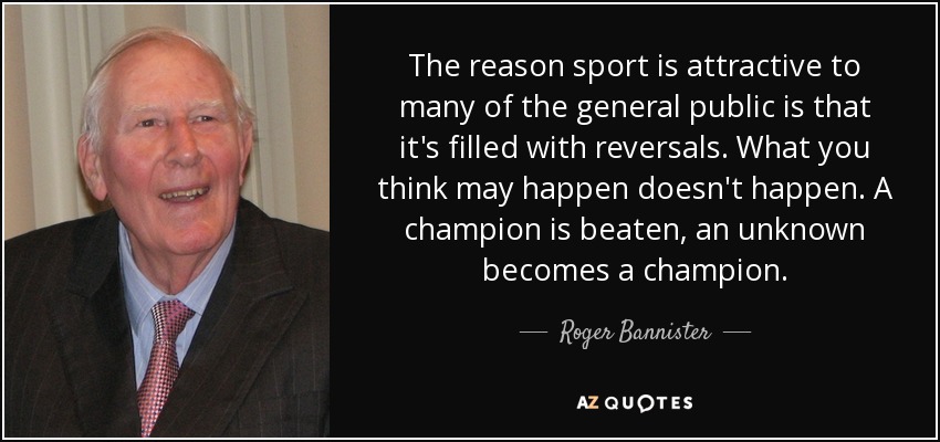 The reason sport is attractive to many of the general public is that it's filled with reversals. What you think may happen doesn't happen. A champion is beaten, an unknown becomes a champion. - Roger Bannister