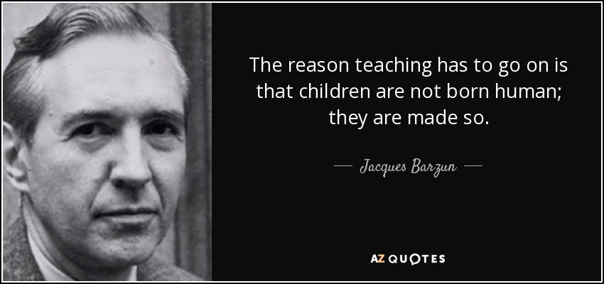 The reason teaching has to go on is that children are not born human; they are made so. - Jacques Barzun