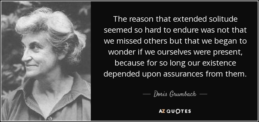 The reason that extended solitude seemed so hard to endure was not that we missed others but that we began to wonder if we ourselves were present, because for so long our existence depended upon assurances from them. - Doris Grumbach