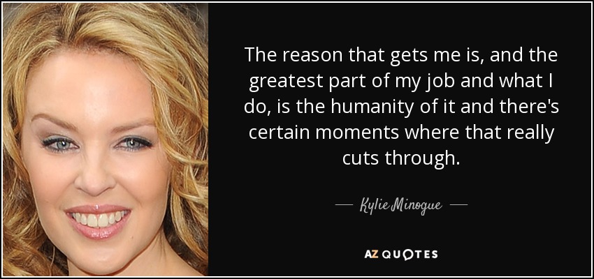 The reason that gets me is, and the greatest part of my job and what I do, is the humanity of it and there's certain moments where that really cuts through. - Kylie Minogue