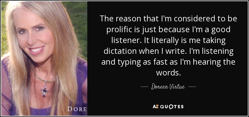 The reason that I'm considered to be prolific is just because I'm a good listener. It literally is me taking dictation when I write. I'm listening and typing as fast as I'm hearing the words. - Doreen Virtue