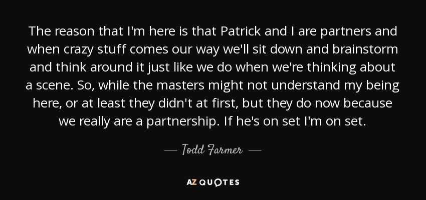 The reason that I'm here is that Patrick and I are partners and when crazy stuff comes our way we'll sit down and brainstorm and think around it just like we do when we're thinking about a scene. So, while the masters might not understand my being here, or at least they didn't at first, but they do now because we really are a partnership. If he's on set I'm on set. - Todd Farmer